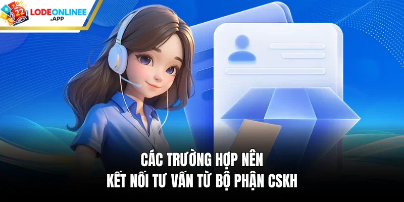 Các trường hợp nên kết nối tư vấn từ bộ phận CSKH